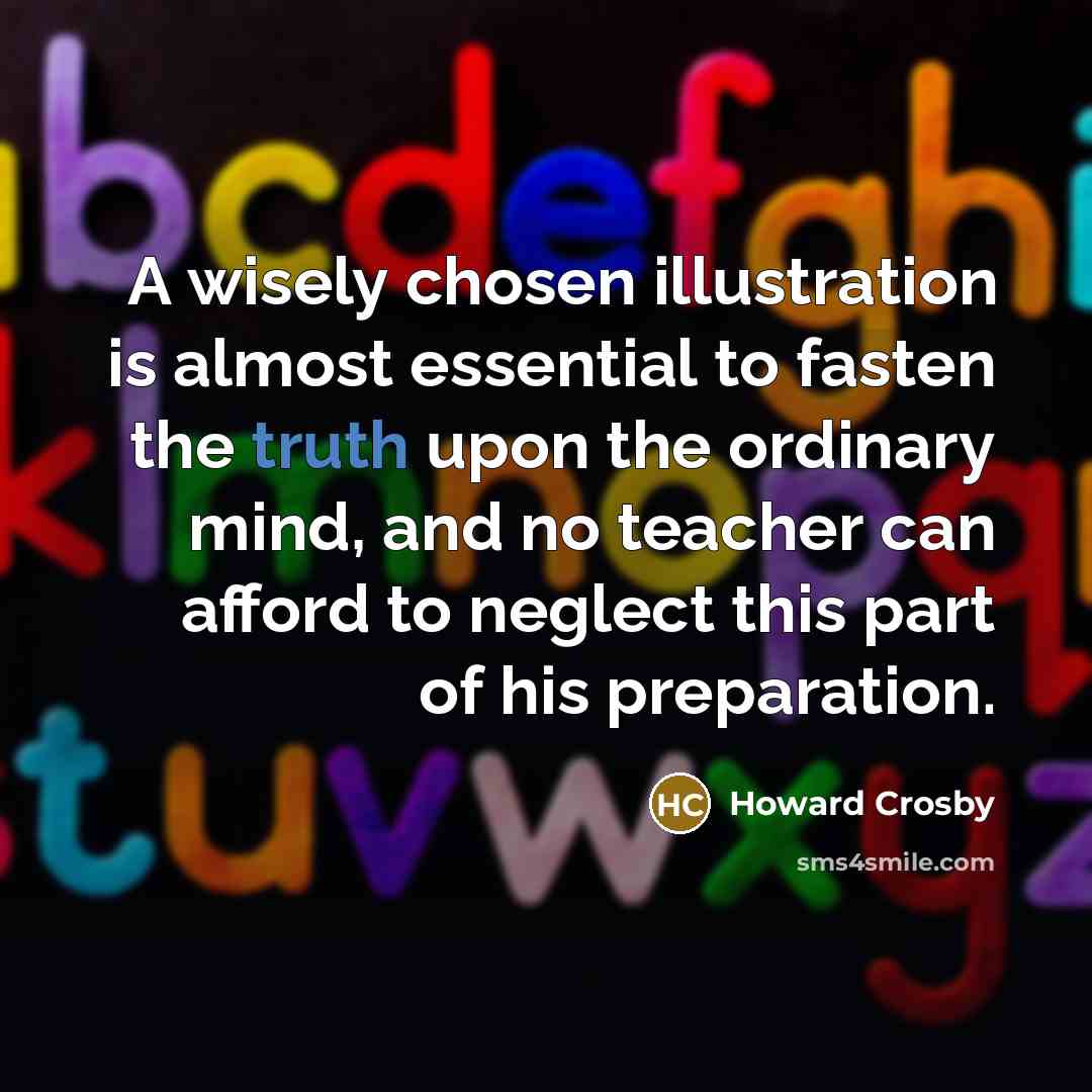 “A wisely chosen illustration is almost essential to fasten the truth upon the ordinary mind, and no teacher can afford to neglect this part of his preparation.” quote by Howard Crosby