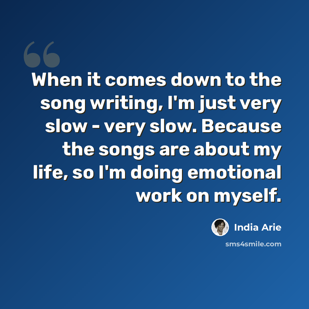 “When it comes down to the song writing, I'm just very slow - very slow. Because the songs are about my life, so I'm doing emotional work on myself.” quote by India Arie