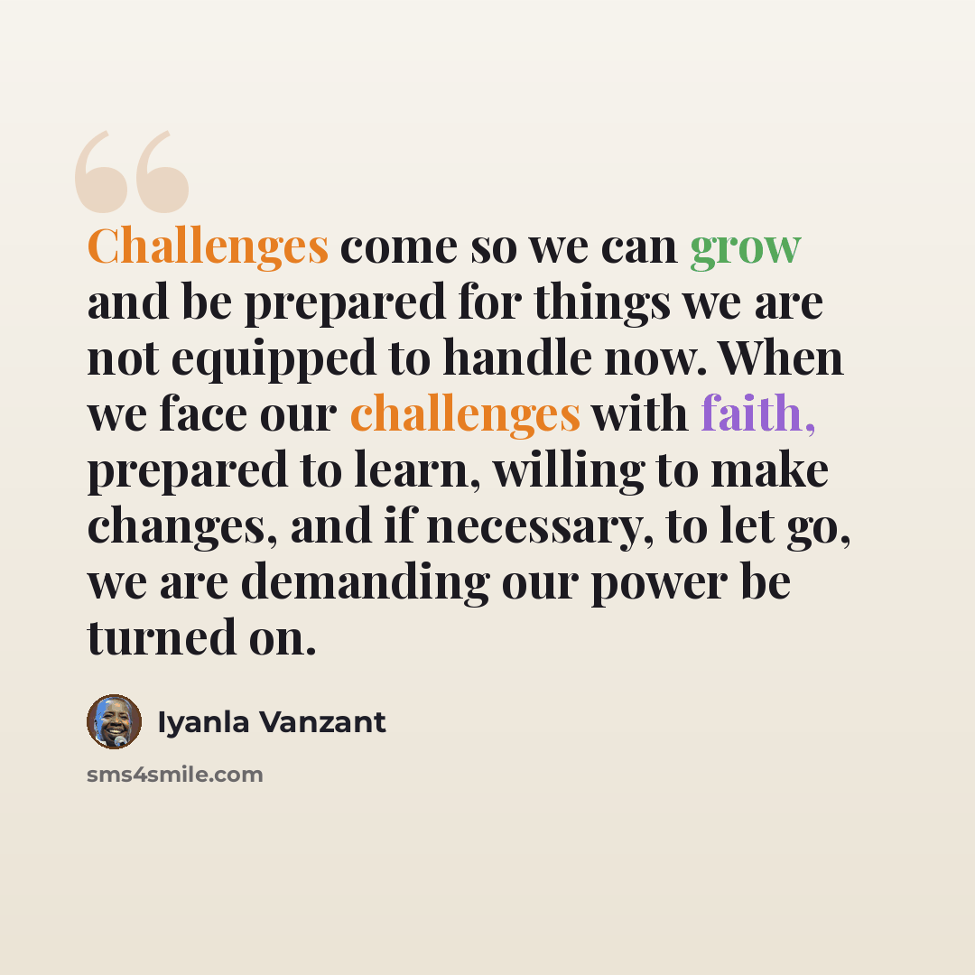 “Challenges come so we can grow and be prepared for things we are not equipped to handle now. When we face our challenges with faith, prepared to learn, willing to make changes, and if necessary, to let go, we are demanding our power be turned on.” quote by Iyanla Vanzant
