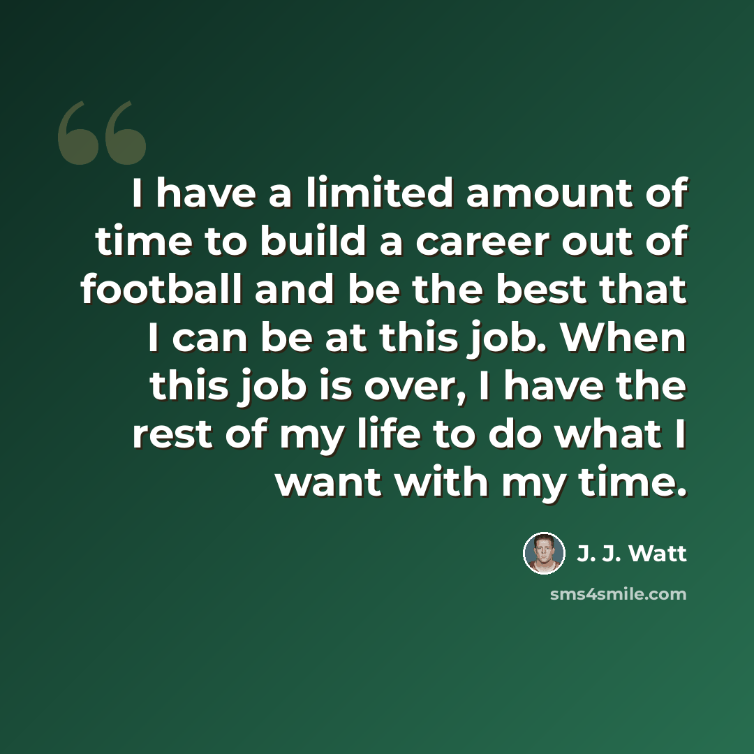 “I have a limited amount of time to build a career out of football and be the best that I can be at this job. When this job is over, I have the rest of my life to do what I want with my time.” quote by J. J. Watt