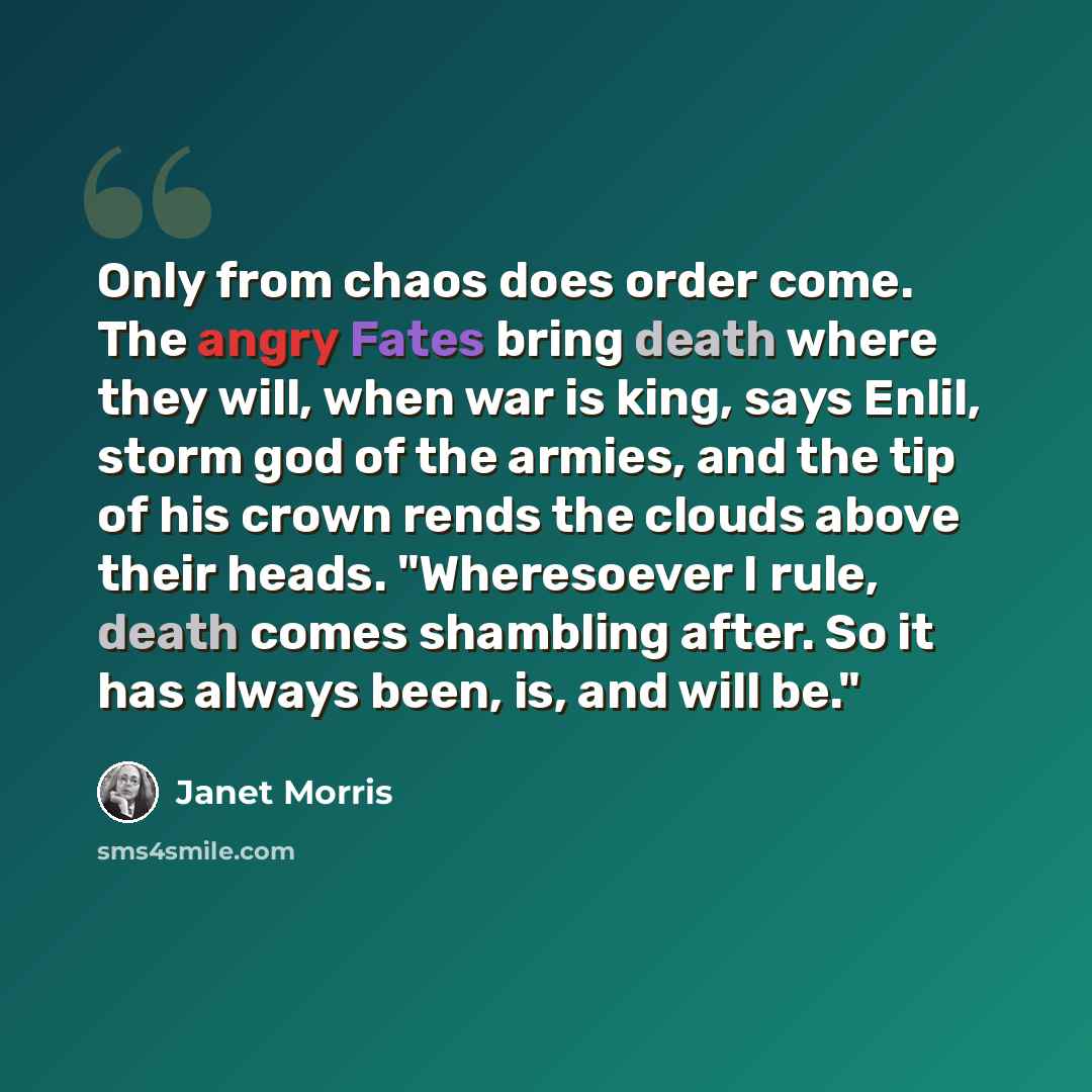 “Only from chaos does order come. The angry Fates bring death where they will, when war is king, says Enlil, storm god of the armies, and the tip of his crown rends the clouds above their heads. "Wheresoever I rule, death comes shambling after. So it has always been, is, and will be."” quote by Janet Morris