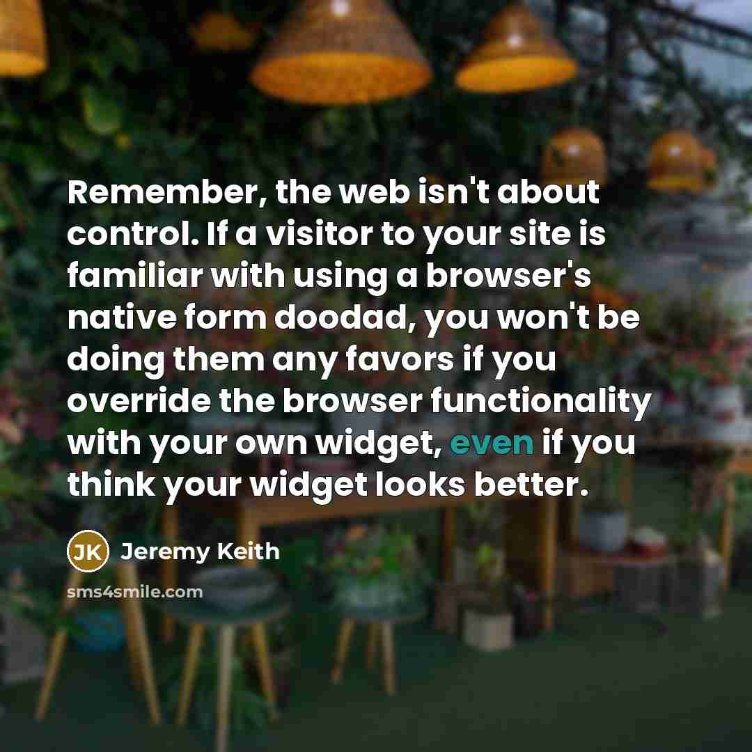 “Remember, the web isn't about control. If a visitor to your site is familiar with using a browser's native form doodad, you won't be doing them any favors if you override the browser functionality with your own widget, even if you think your widget looks better.” quote by Jeremy Keith