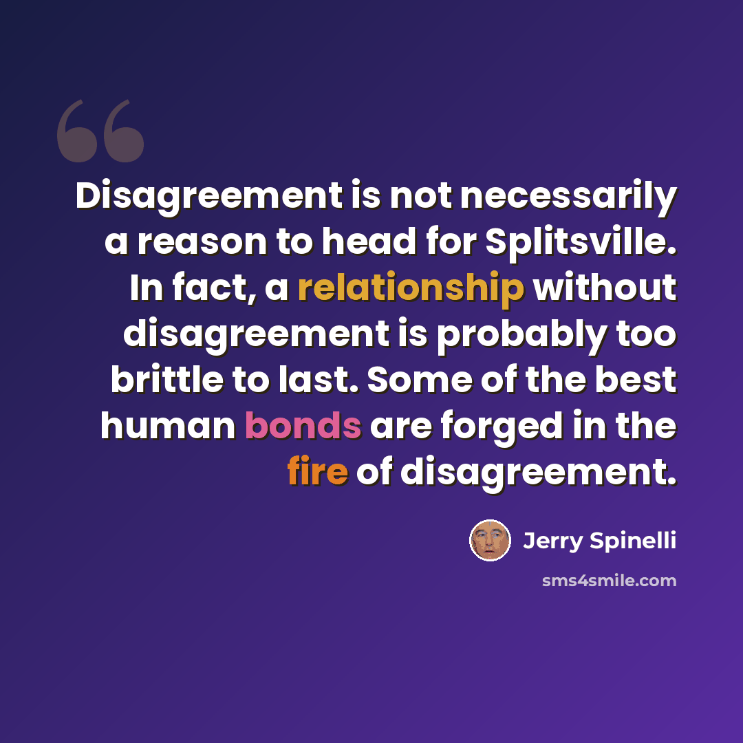 “Disagreement is not necessarily a reason to head for Splitsville. In fact, a relationship without disagreement is probably too brittle to last. Some of the best human bonds are forged in the fire of disagreement.” quote by Jerry Spinelli