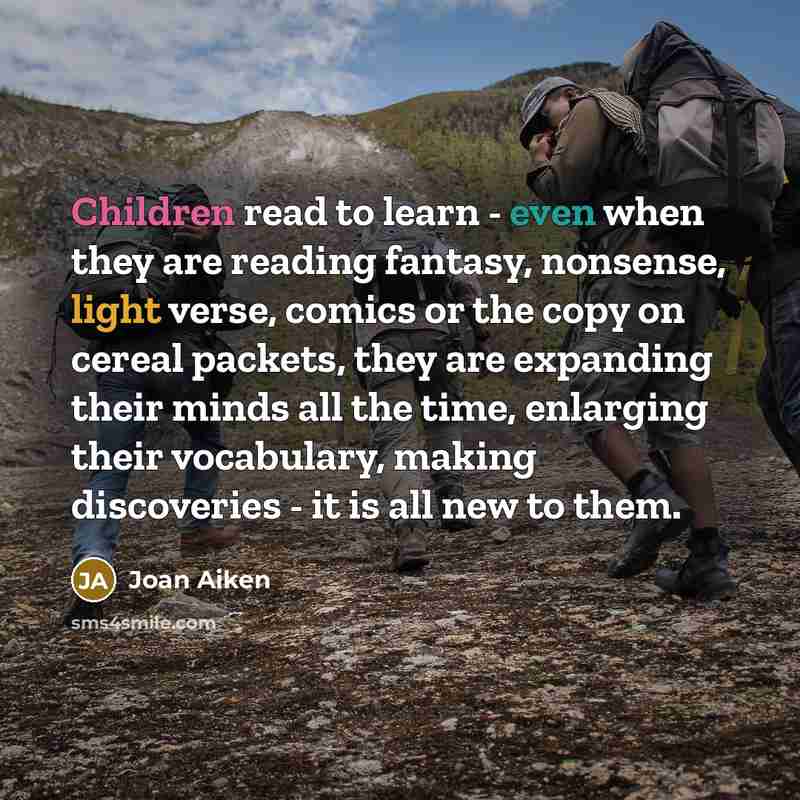 “Children read to learn - even when they are reading fantasy, nonsense, light verse, comics or the copy on cereal packets, they are expanding their minds all the time, enlarging their vocabulary, making discoveries - it is all new to them.” quote by Joan Aiken