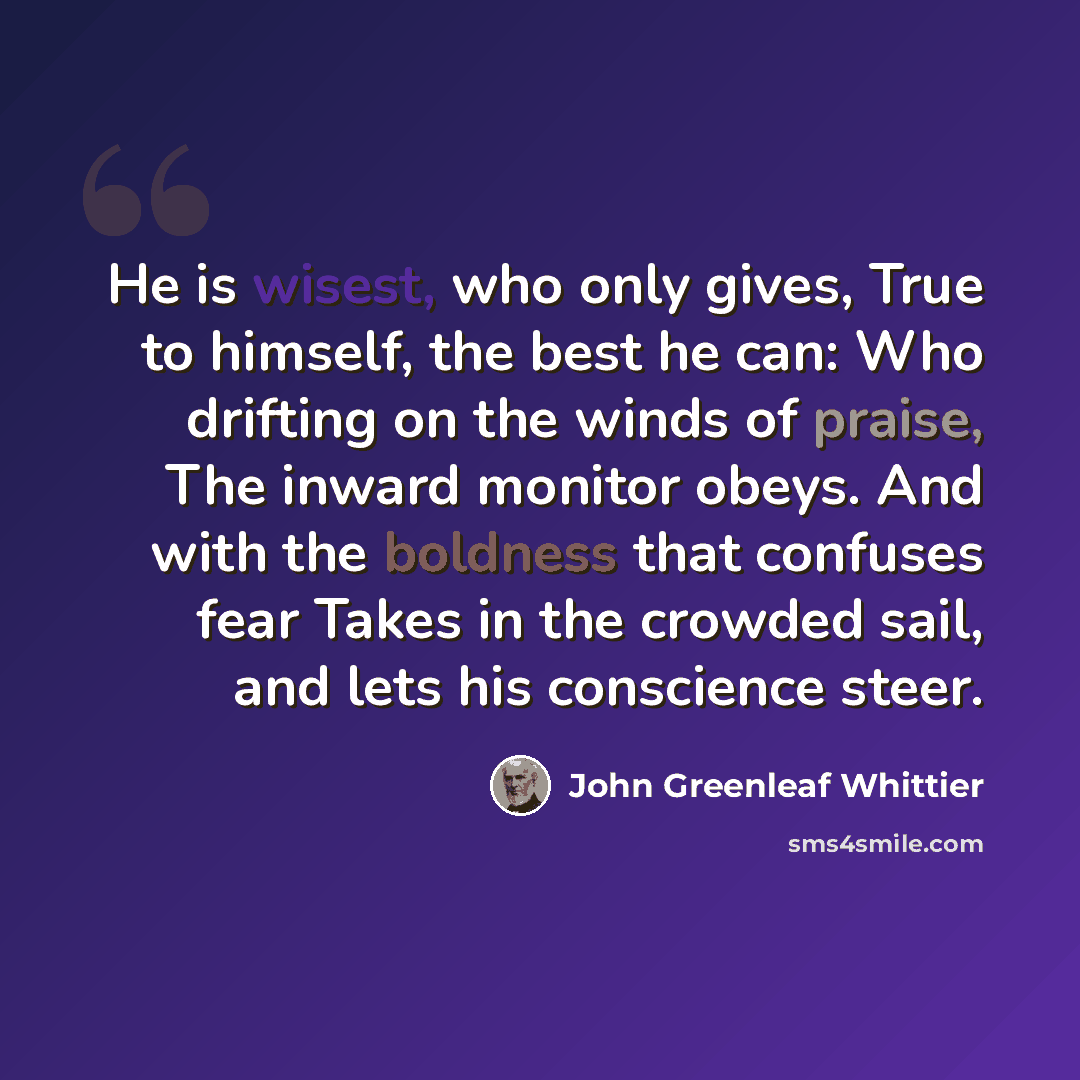 “He is wisest, who only gives, True to himself, the best he can: Who drifting on the winds of praise, The inward monitor obeys. And with the boldness that confuses fear Takes in the crowded sail, and lets his conscience steer.” quote by John Greenleaf Whittier
