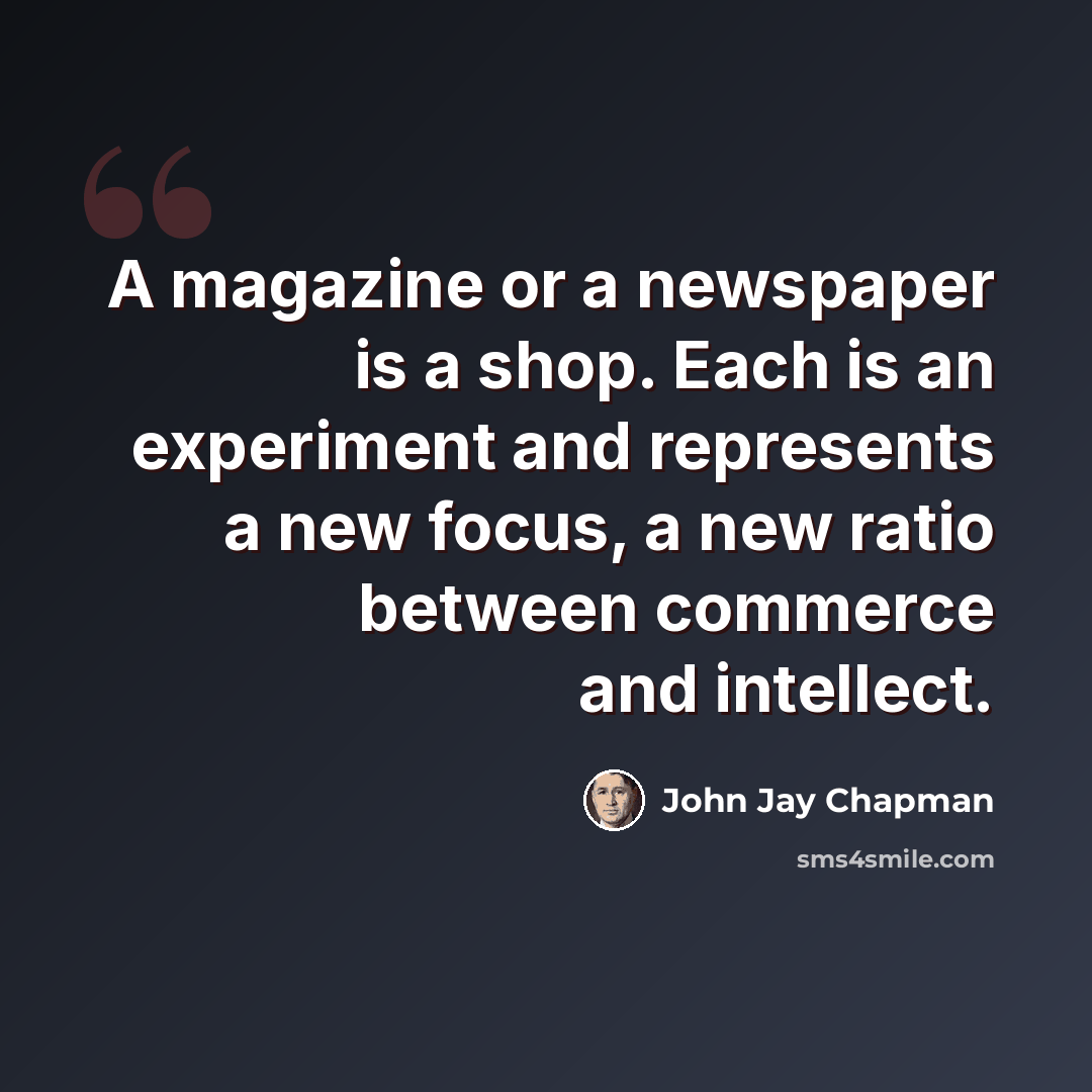 “A magazine or a newspaper is a shop. Each is an experiment and represents a new focus, a new ratio between commerce and intellect.” quote by John Jay Chapman