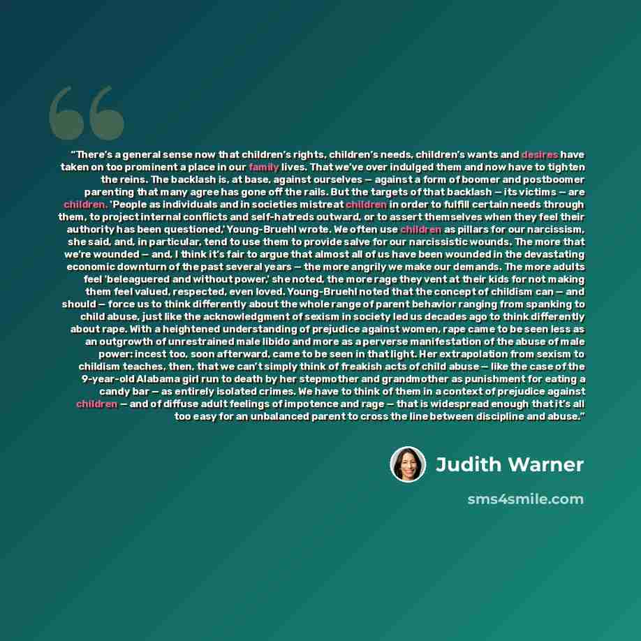 “There’s a general sense now that children’s rights, children’s needs, children’s wants and desires have taken on too prominent a place in our family lives. That we’ve over indulged them and now have to tighten the reins. The backlash is, at base, against ourselves — against a form of boomer and…” quote by Judith Warner