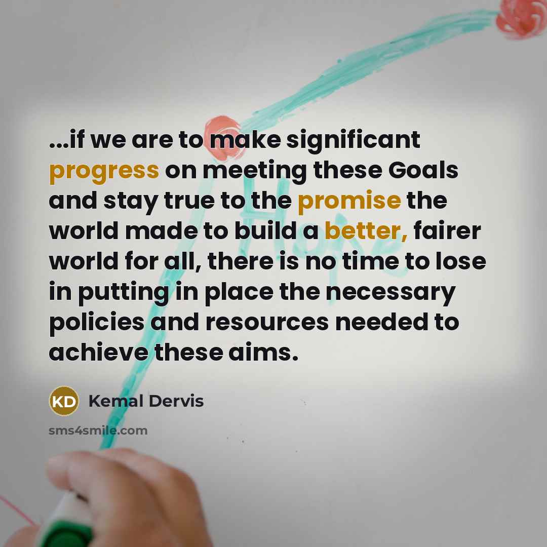 “...if we are to make significant progress on meeting these Goals and stay true to the promise the world made to build a better, fairer world for all, there is no time to lose in putting in place the necessary policies and resources needed to achieve these aims.” quote by Kemal Dervis