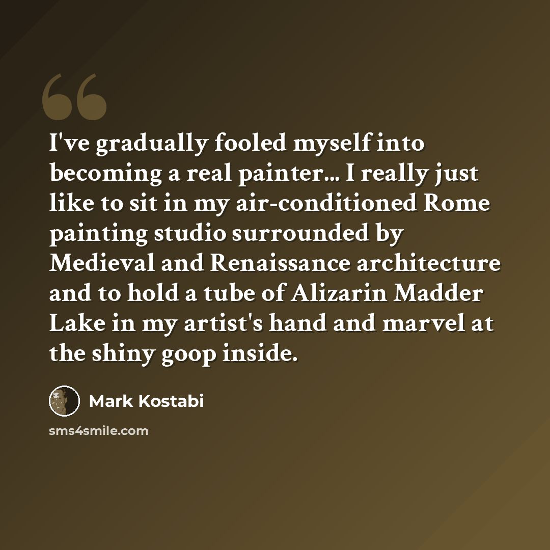 “I've gradually fooled myself into becoming a real painter... I really just like to sit in my air-conditioned Rome painting studio surrounded by Medieval and Renaissance architecture and to hold a tube of Alizarin Madder Lake in my artist's hand and marvel at the shiny goop inside.” quote by Mark Kostabi