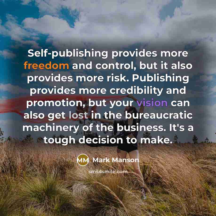 “Self-publishing provides more freedom and control, but it also provides more risk. Publishing provides more credibility and promotion, but your vision can also get lost in the bureaucratic machinery of the business. It's a tough decision to make.” quote by Mark Manson