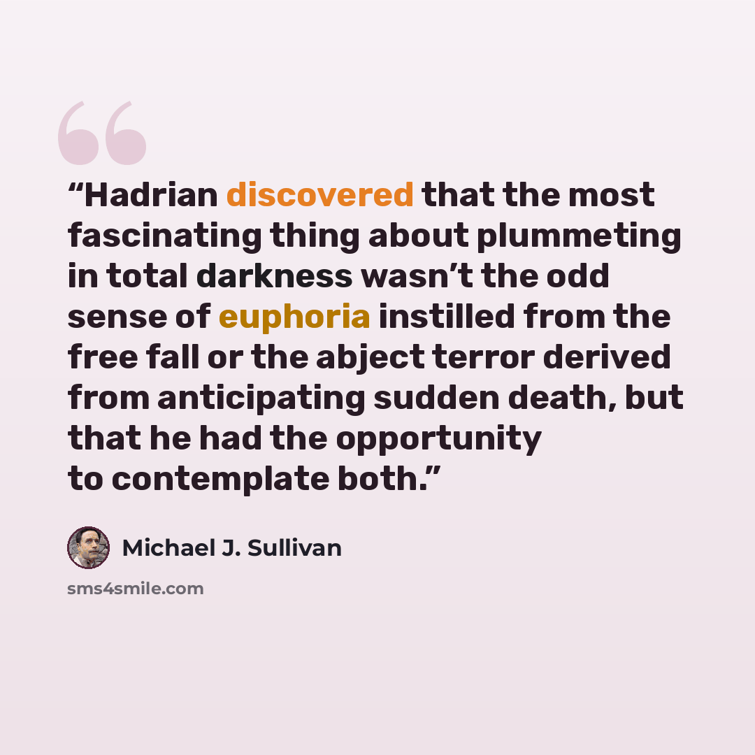 “Hadrian discovered that the most fascinating thing about plummeting in total darkness wasn’t the odd sense of euphoria instilled from the free fall or the abject terror derived from anticipating sudden death, but that he had the opportunity to contemplate both.” quote by Michael J. Sullivan