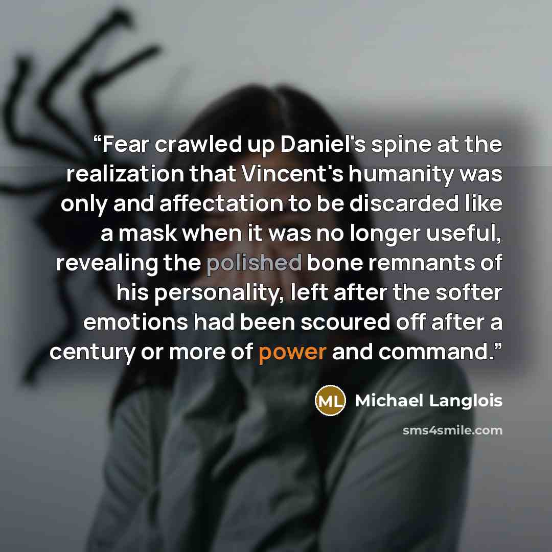 “Fear crawled up Daniel's spine at the realization that Vincent's humanity was only and affectation to be discarded like a mask when it was no longer useful, revealing the polished bone remnants of his personality, left after the softer emotions had been scoured off after a century or more of power…” quote by Michael Langlois