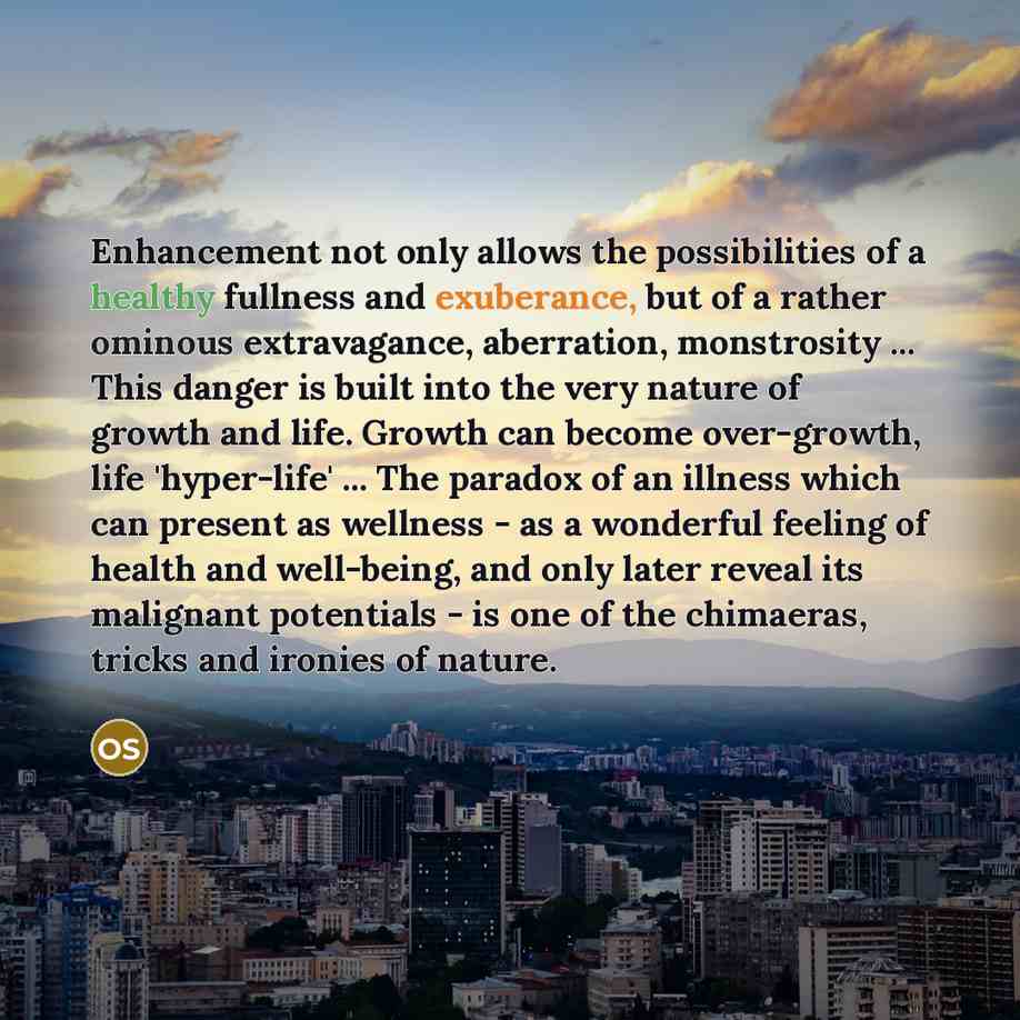 “Enhancement not only allows the possibilities of a healthy fullness and exuberance, but of a rather ominous extravagance, aberration, monstrosity ... This danger is built into the very nature of growth and life. Growth can become over-growth, life 'hyper-life' ... The paradox of an illness which…” quote by Oliver Sacks