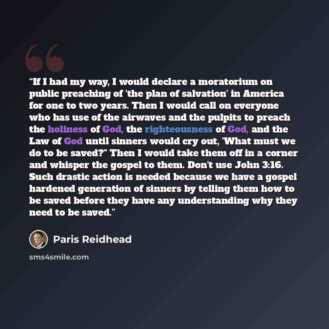 “If I had my way, I would declare a moratorium on public preaching of 'the plan of salvation' in America for one to two years. Then I would call on everyone who has use of the airwaves and the pulpits to preach the holiness of God, the righteousness of God, and the Law of God until sinners would…” quote by Paris Reidhead