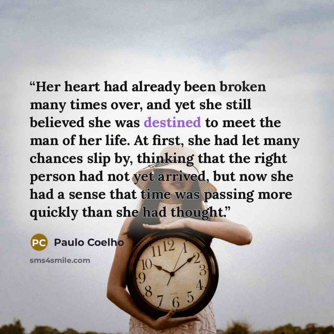“Her heart had already been broken many times over, and yet she still believed she was destined to meet the man of her life. At first, she had let many chances slip by, thinking that the right person had not yet arrived, but now she had a sense that time was passing more quickly than she had thought.” quote by Paulo Coelho