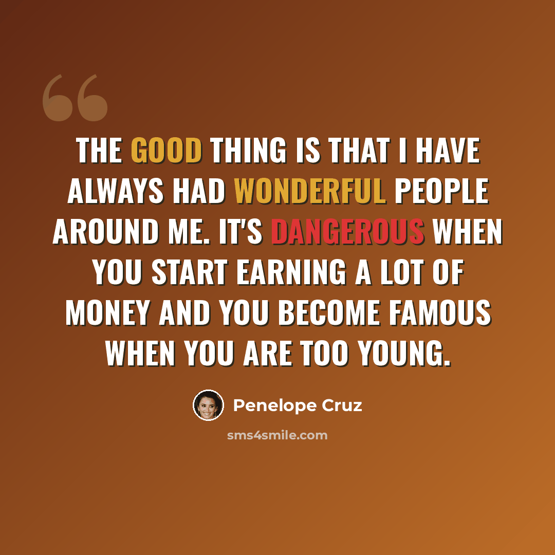 “The good thing is that I have always had wonderful people around me. It's dangerous when you start earning a lot of money and you become famous when you are too young.” quote by Penelope Cruz