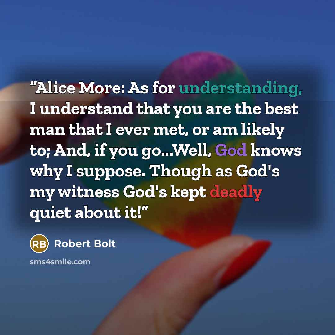 “Alice More: As for understanding, I understand that you are the best man that I ever met, or am likely to; And, if you go...Well, God knows why I suppose. Though as God's my witness God's kept deadly quiet about it!” quote by Robert Bolt