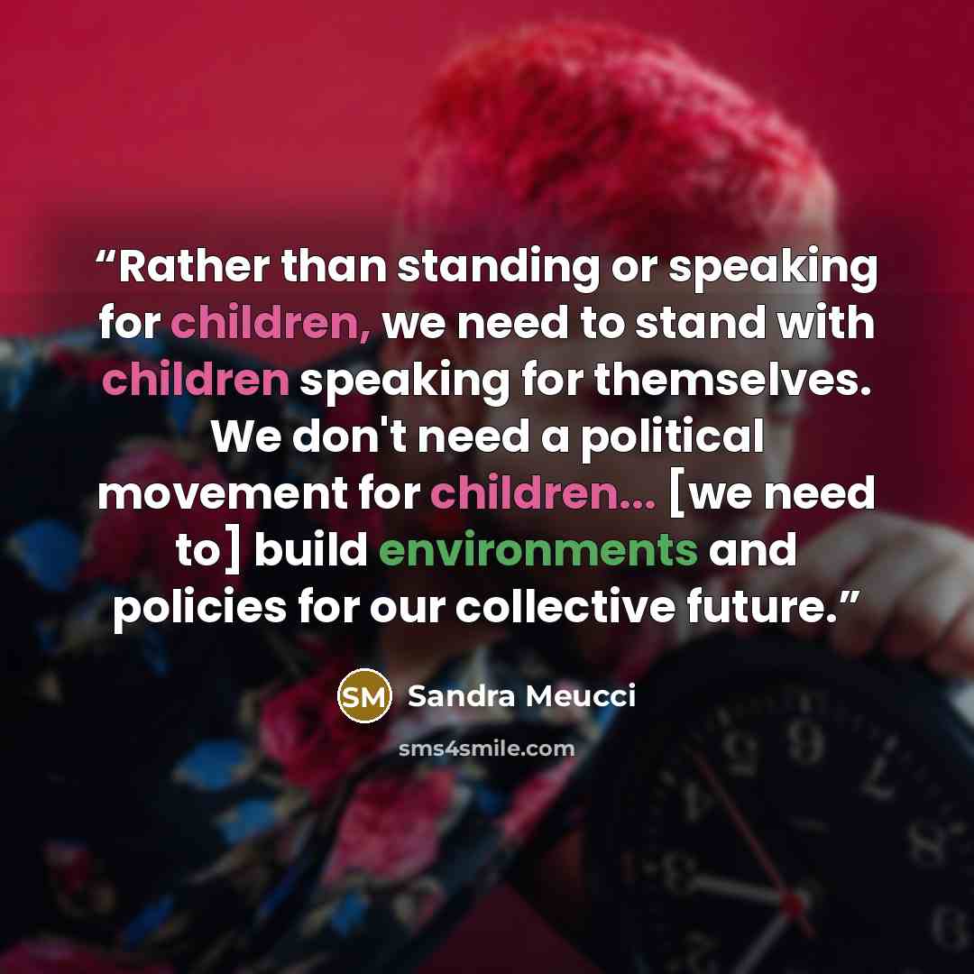 “Rather than standing or speaking for children, we need to stand with children speaking for themselves. We don't need a political movement for children... [we need to] build environments and policies for our collective future.” quote by Sandra Meucci