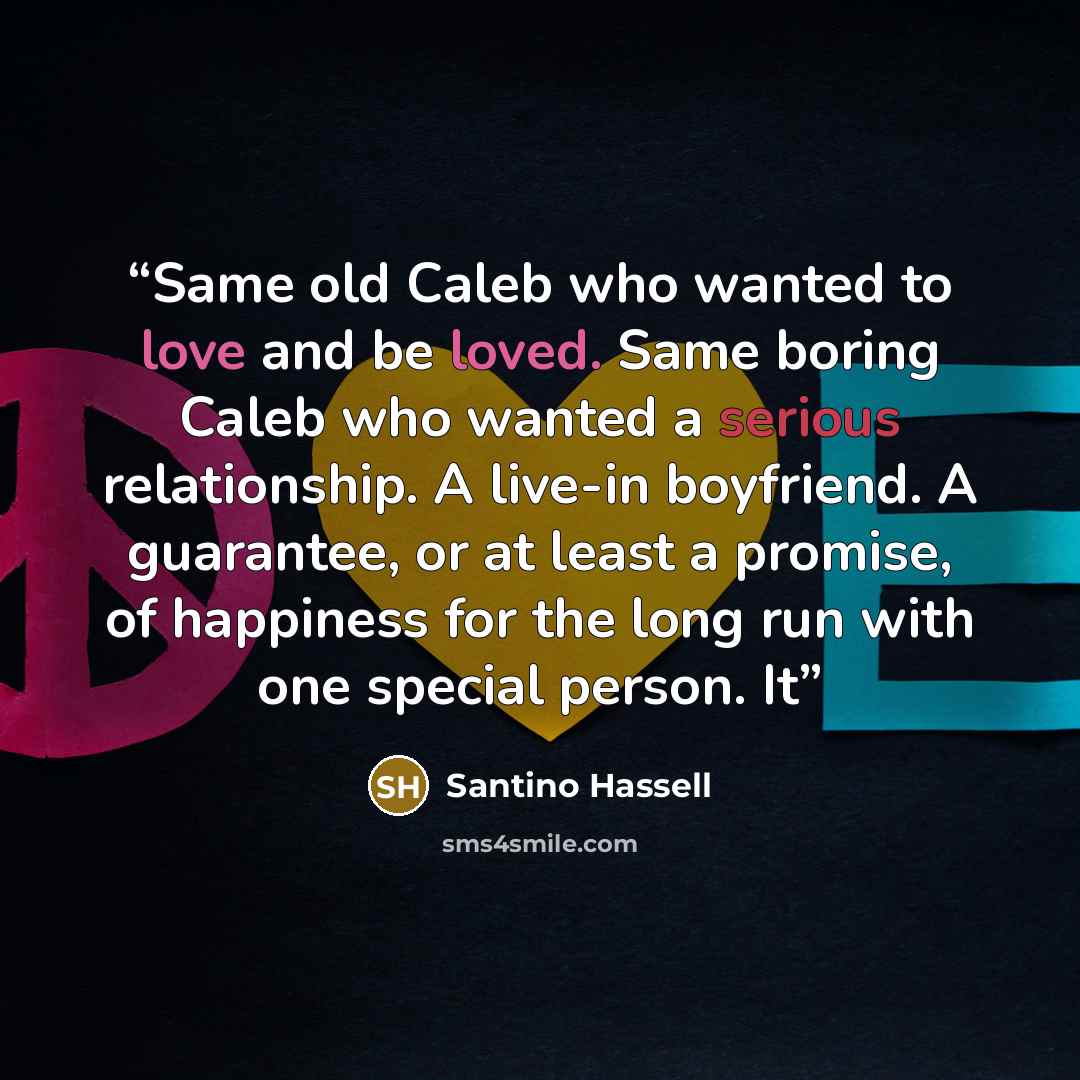 “Same old Caleb who wanted to love and be loved. Same boring Caleb who wanted a serious relationship. A live-in boyfriend. A guarantee, or at least a promise, of happiness for the long run with one special person. It” quote by Santino Hassell