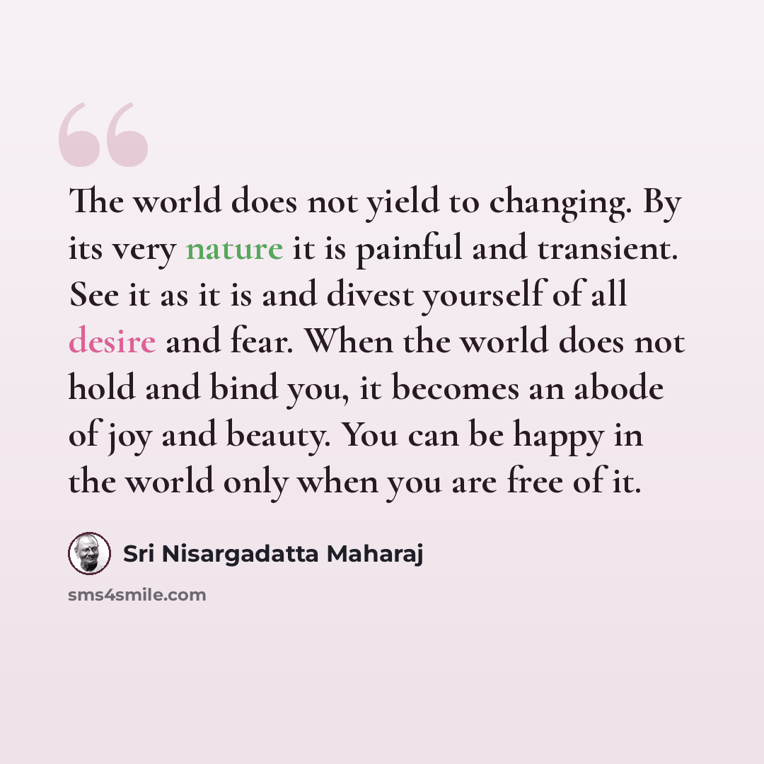 “The world does not yield to changing. By its very nature it is painful and transient. See it as it is and divest yourself of all desire and fear. When the world does not hold and bind you, it becomes an abode of joy and beauty. You can be happy in the world only when you are free of it.” quote by Sri Nisargadatta Maharaj