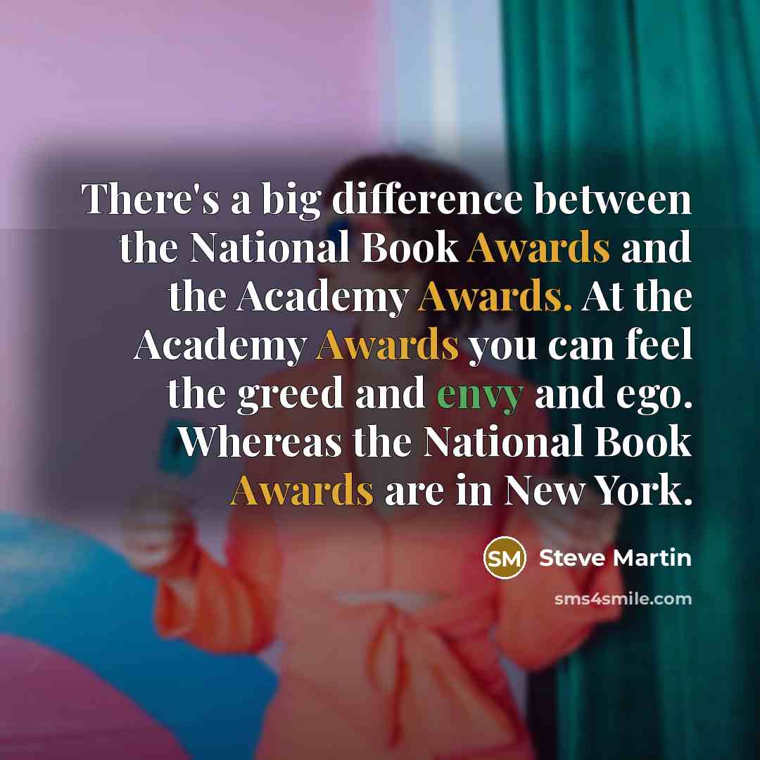 “There's a big difference between the National Book Awards and the Academy Awards. At the Academy Awards you can feel the greed and envy and ego. Whereas the National Book Awards are in New York.” quote by Steve Martin