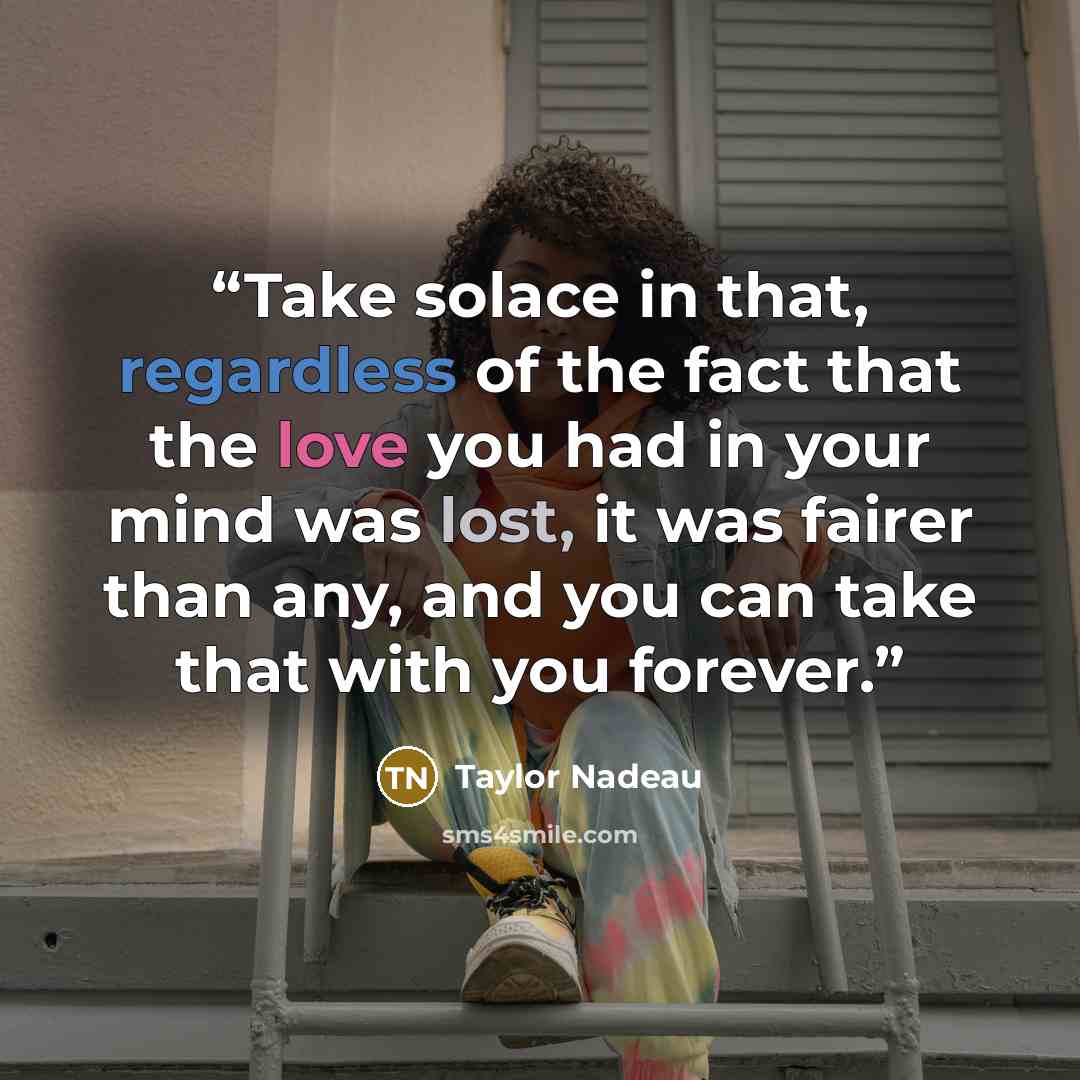 “Take solace in that, regardless of the fact that the love you had in your mind was lost, it was fairer than any, and you can take that with you forever.” quote by Taylor Nadeau