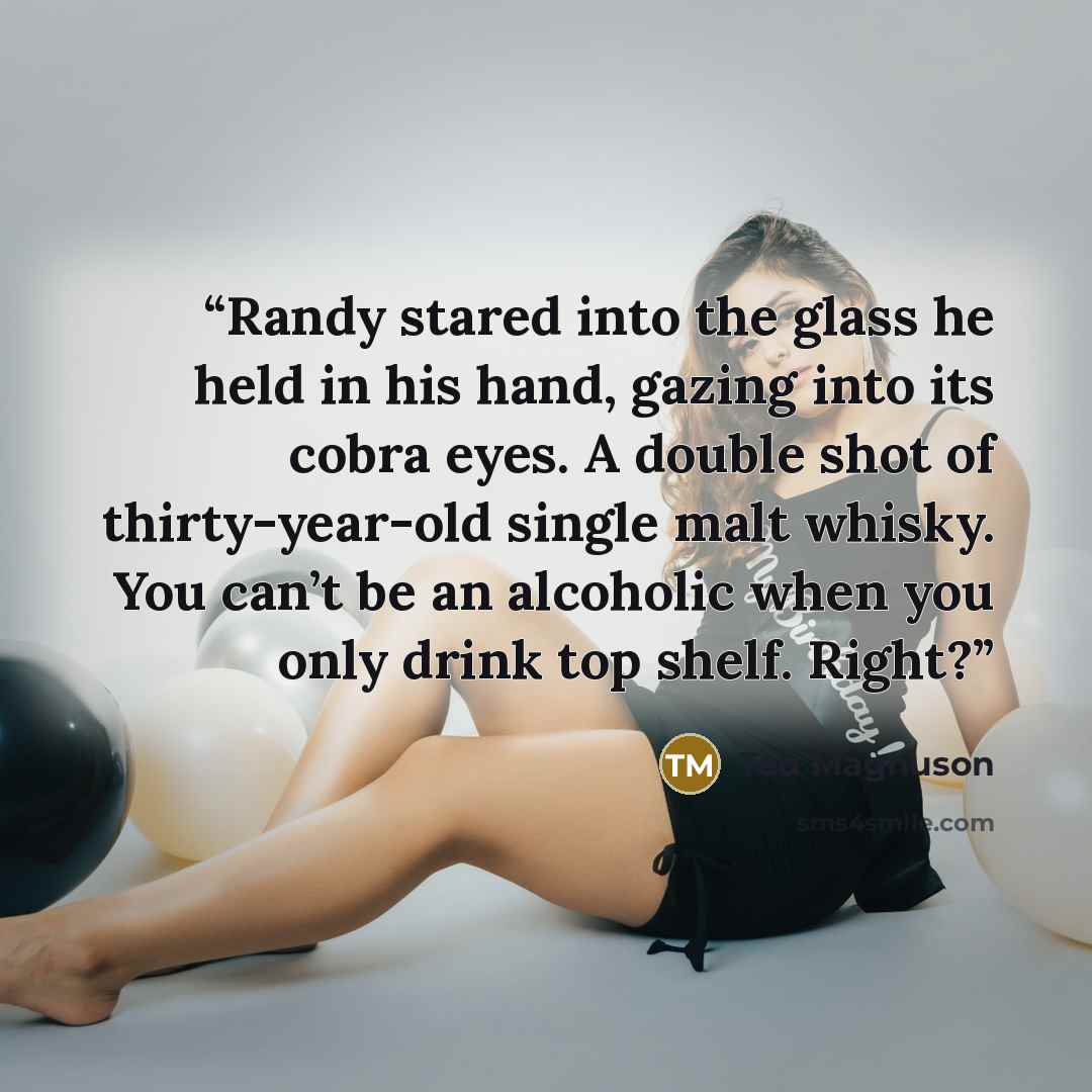 “Randy stared into the glass he held in his hand, gazing into its cobra eyes. A double shot of thirty-year-old single malt whisky. You can’t be an alcoholic when you only drink top shelf. Right?” quote by Ted Magnuson