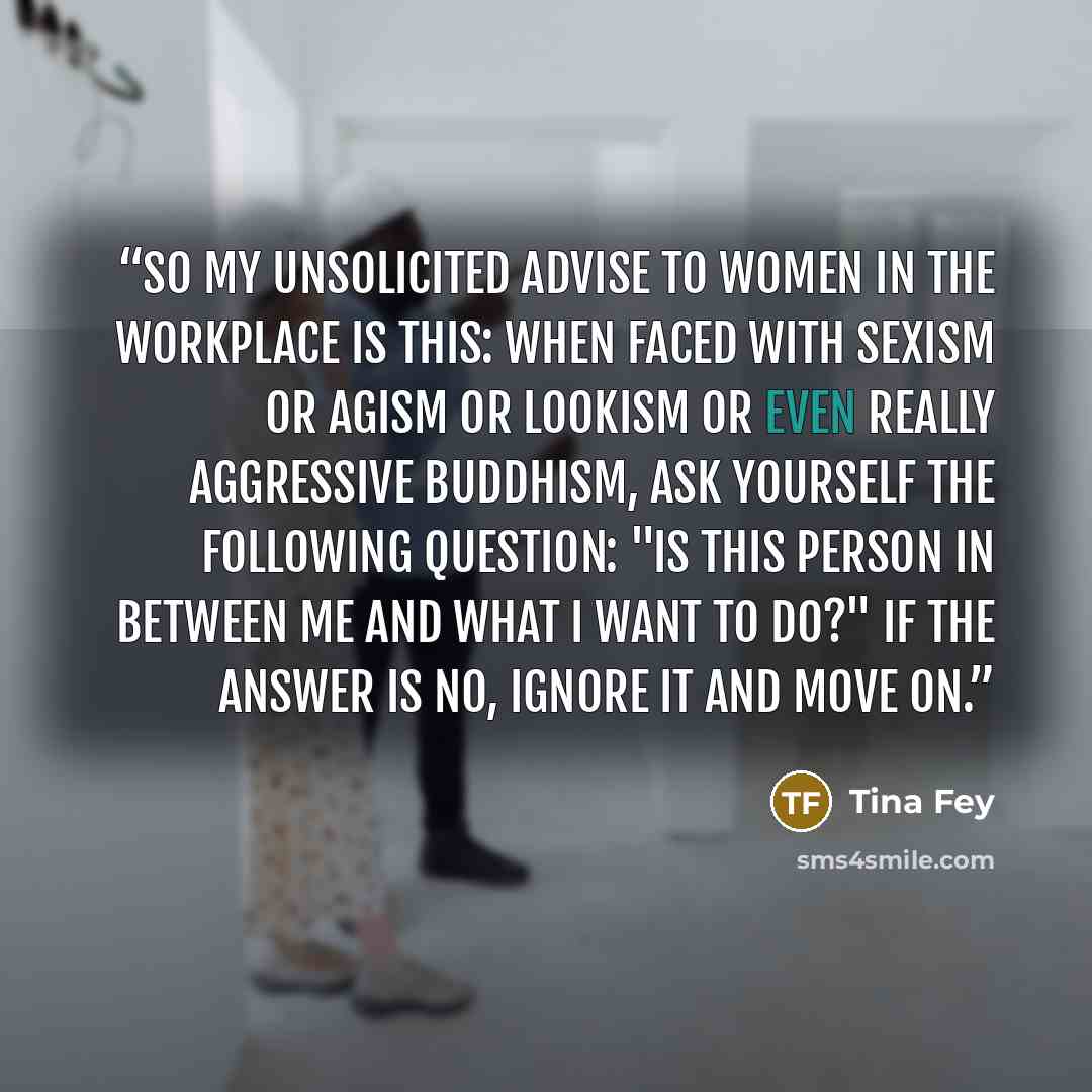 “So my unsolicited advise to women in the workplace is this: when faced with sexism or agism or lookism or even really aggressive Buddhism, ask yourself the following question: "Is this person in between me and what I want to do?" If the answer is no, ignore it and move on.” quote by Tina Fey