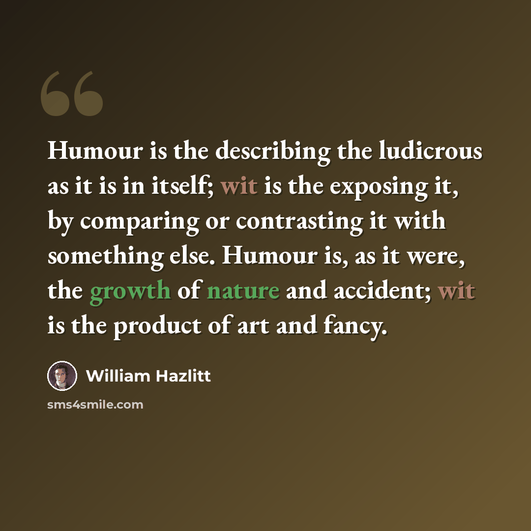 “Humour is the describing the ludicrous as it is in itself; wit is the exposing it, by comparing or contrasting it with something else. Humour is, as it were, the growth of nature and accident; wit is the product of art and fancy.” quote by William Hazlitt