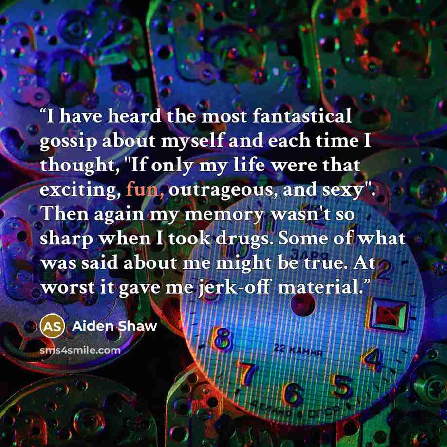 “I have heard the most fantastical gossip about myself and each time I thought, "If only my life were that exciting, fun, outrageous, and sexy". Then again my memory wasn't so sharp when I took drugs. Some of what was said about me might be true. At worst it gave me jerk-off material.” quote by Aiden Shaw