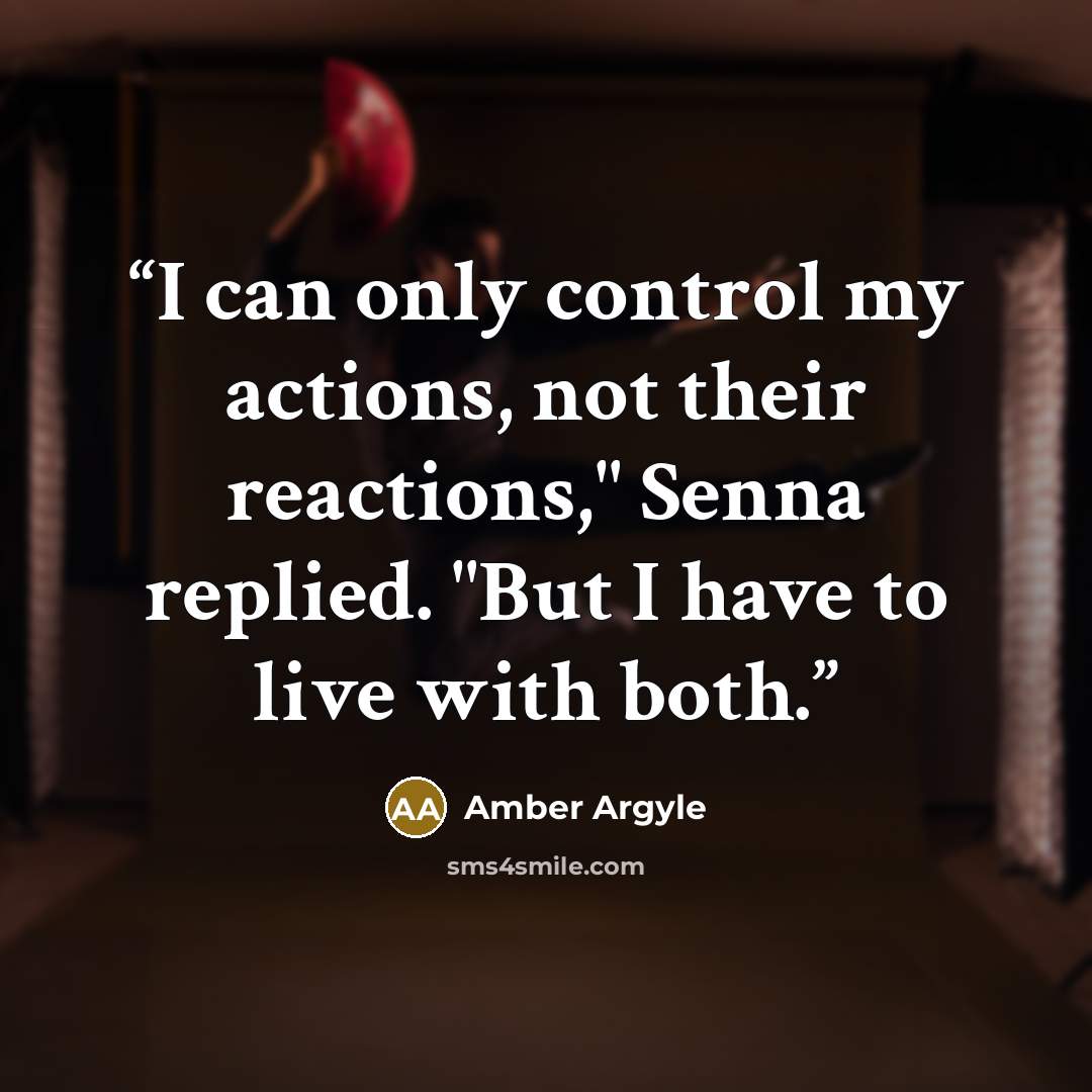 “I can only control my actions, not their reactions," Senna replied. "But I have to live with both.” quote by Amber Argyle