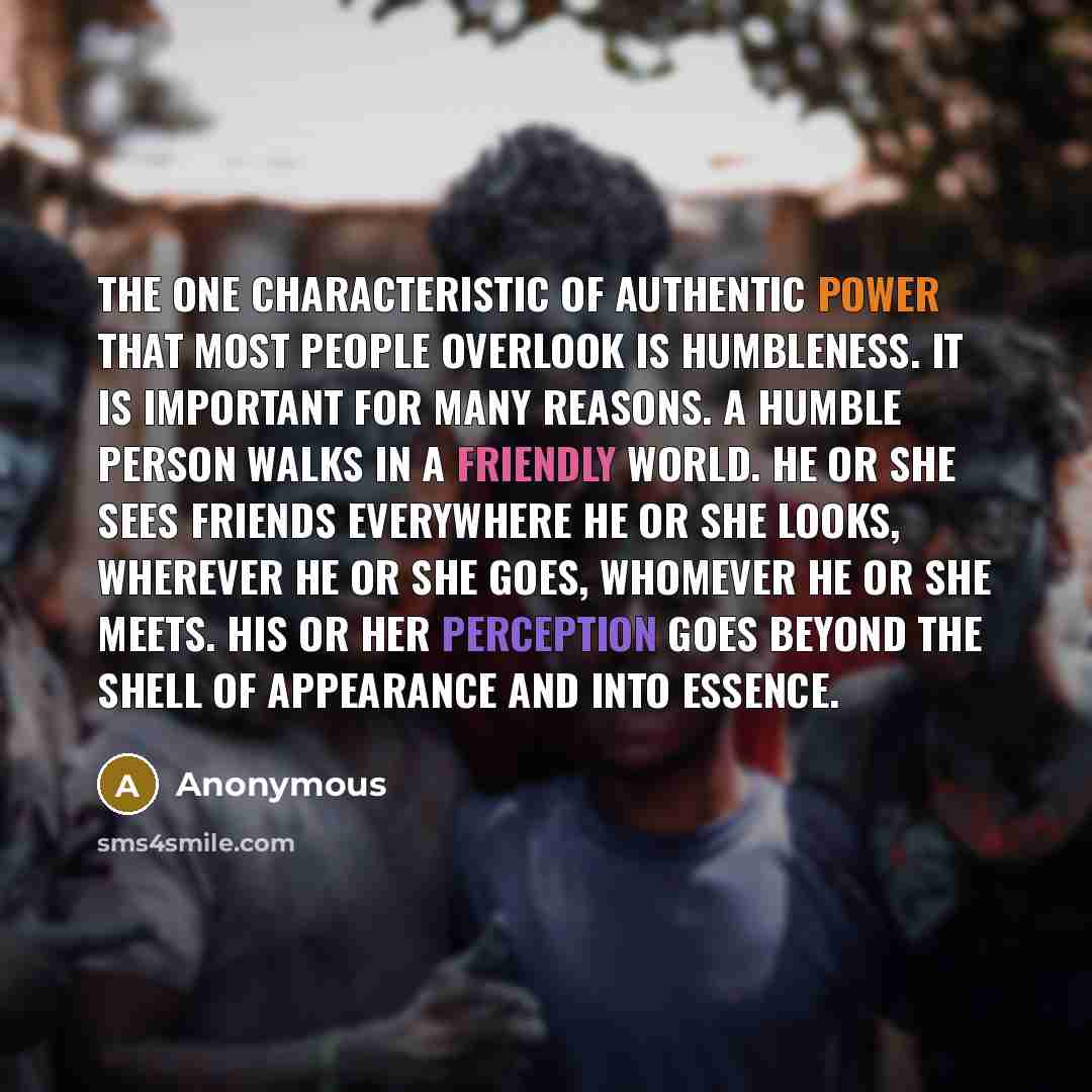 “The one characteristic of authentic power that most people overlook is humbleness. It is important for many reasons. A humble person walks in a friendly world. He or she sees friends everywhere he or she looks, wherever he or she goes, whomever he or she meets. His or her perception goes beyond…” quote by Anonymous