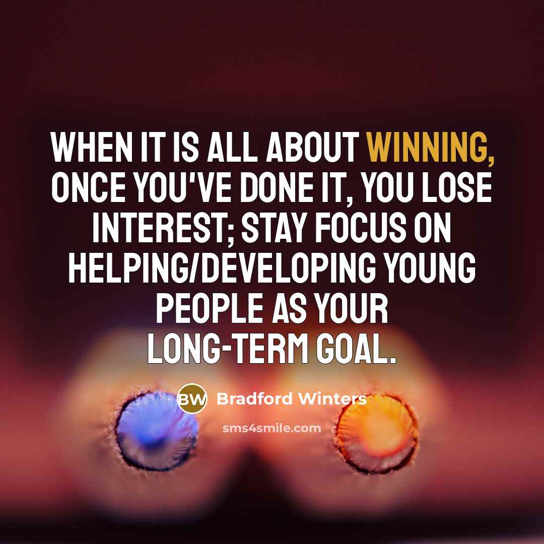 “When it is all about winning, once you've done it, you lose interest; stay focus on helping/developing young people as your long-term goal.” quote by Bradford Winters