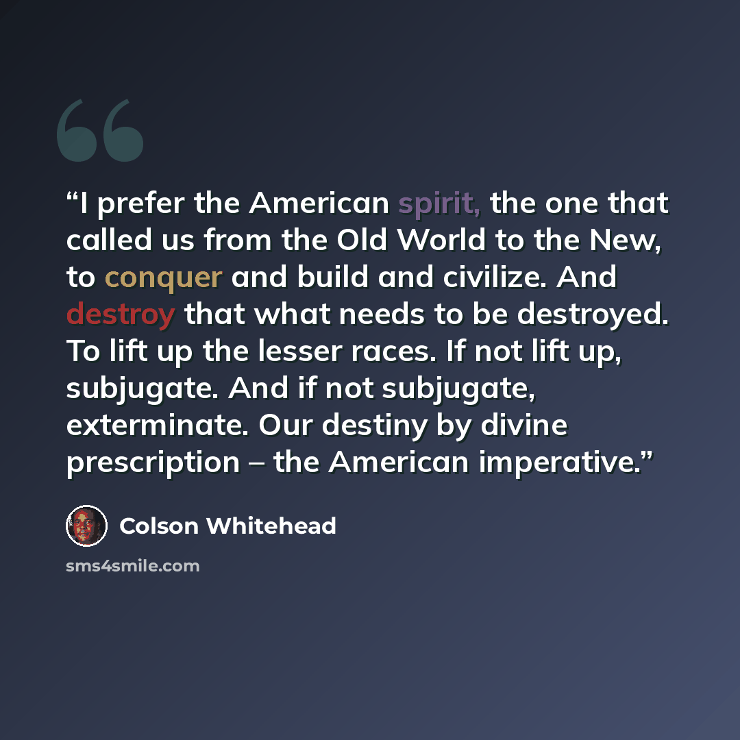“I prefer the American spirit, the one that called us from the Old World to the New, to conquer and build and civilize. And destroy that what needs to be destroyed. To lift up the lesser races. If not lift up, subjugate. And if not subjugate, exterminate. Our destiny by divine prescription – the…” quote by Colson Whitehead