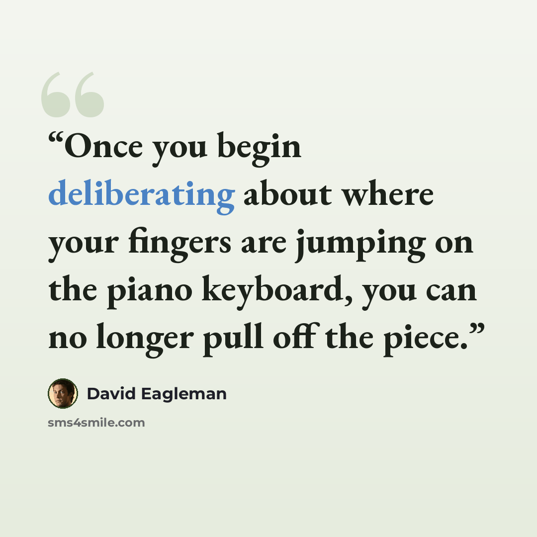 “Once you begin deliberating about where your fingers are jumping on the piano keyboard, you can no longer pull off the piece.” quote by David Eagleman