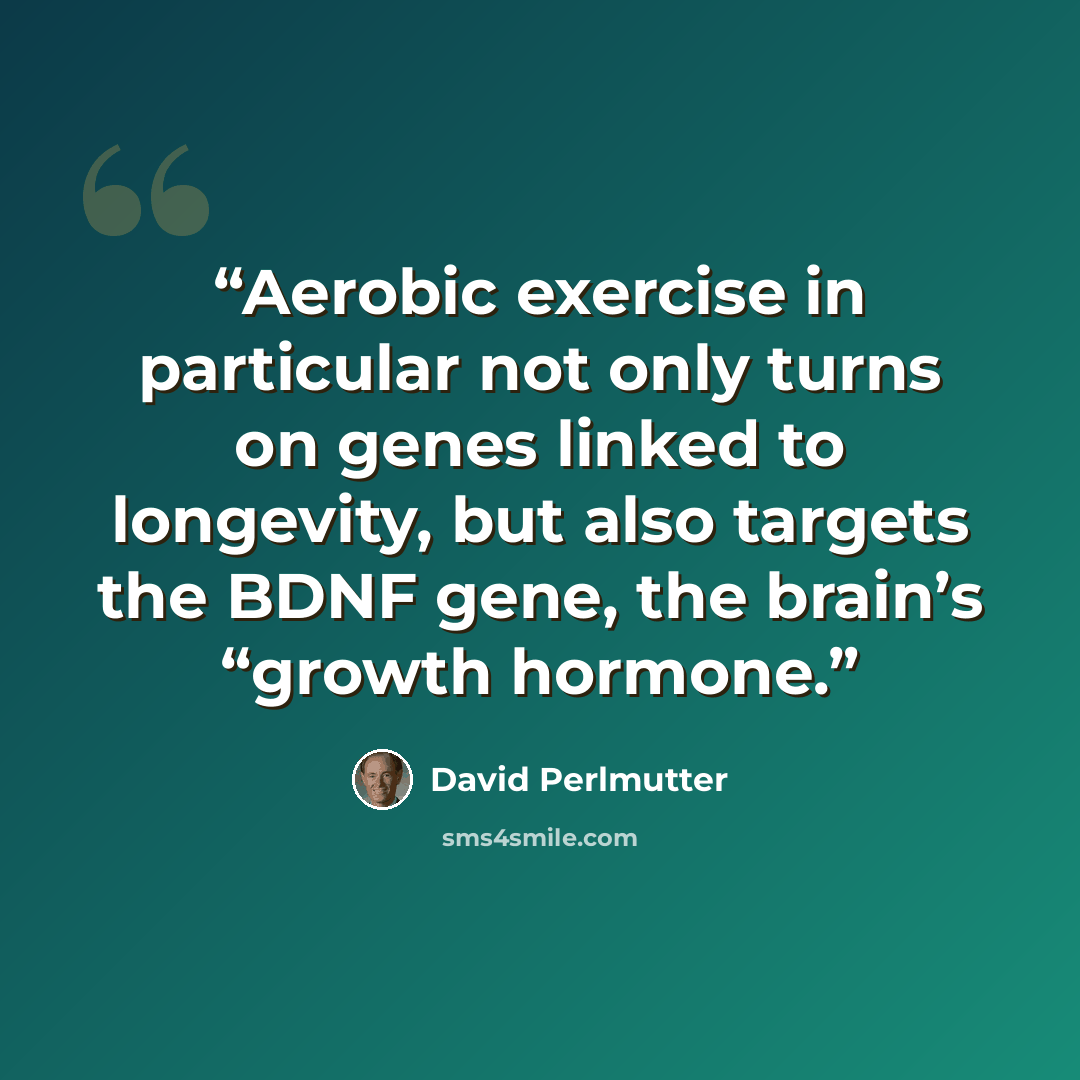 “Aerobic exercise in particular not only turns on genes linked to longevity, but also targets the BDNF gene, the brain’s “growth hormone.” quote by David Perlmutter