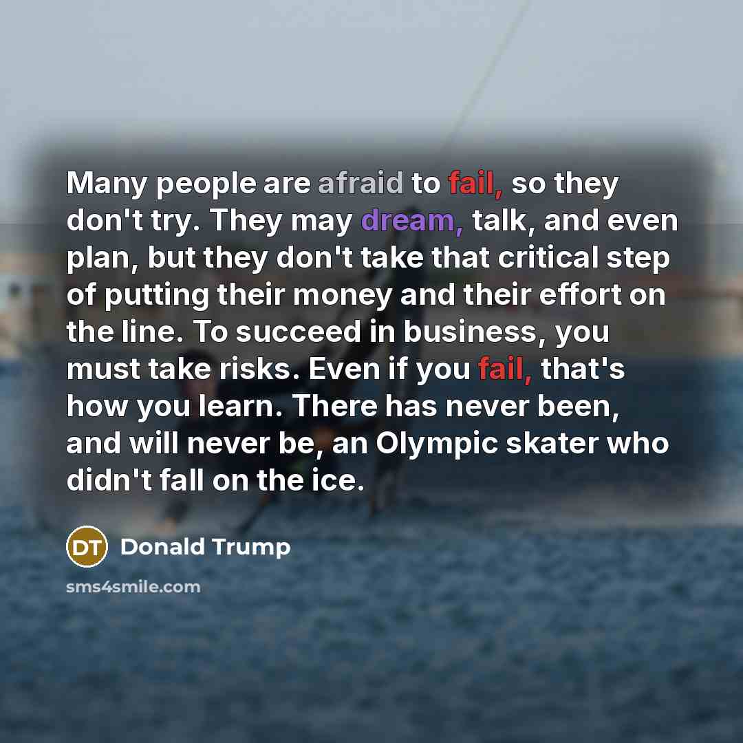 “Many people are afraid to fail, so they don't try. They may dream, talk, and even plan, but they don't take that critical step of putting their money and their effort on the line. To succeed in business, you must take risks. Even if you fail, that's how you learn. There has never been, and will…” quote by Donald Trump
