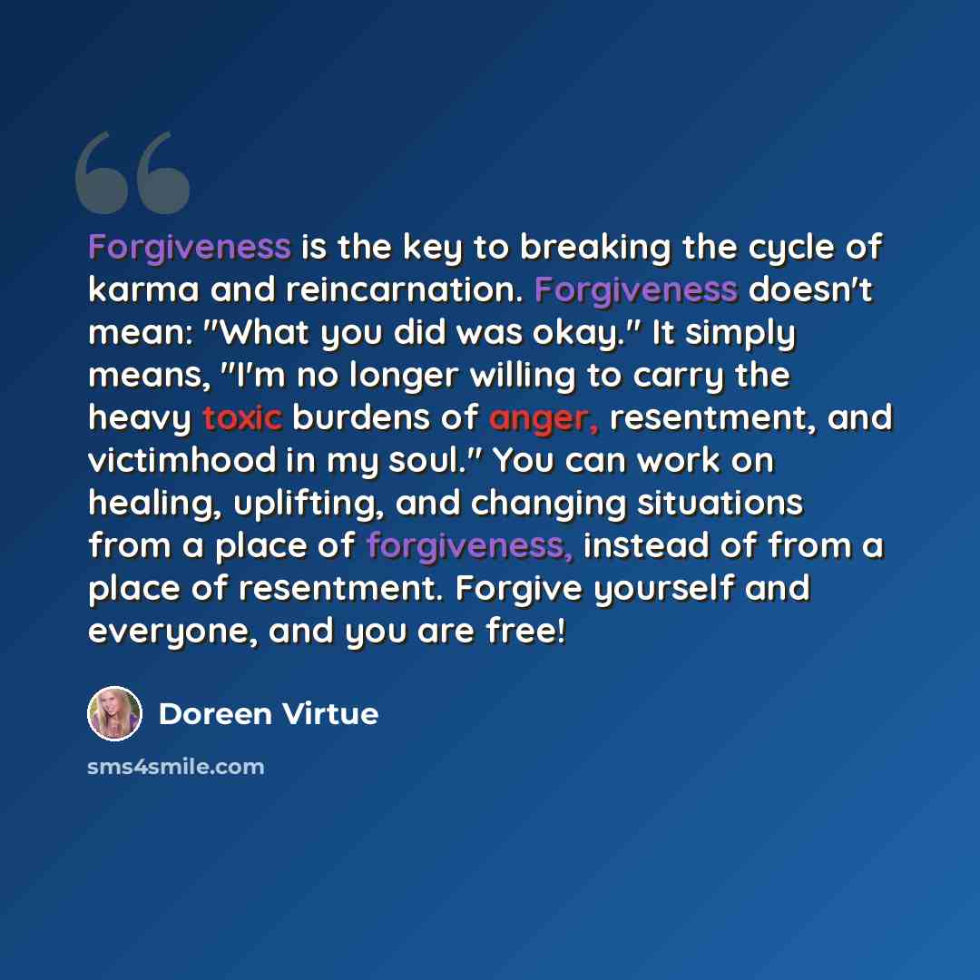 “Forgiveness is the key to breaking the cycle of karma and reincarnation. Forgiveness doesn't mean: "What you did was okay." It simply means, "I'm no longer willing to carry the heavy toxic burdens of anger, resentment, and victimhood in my soul." You can work on healing, uplifting, and changing…” quote by Doreen Virtue
