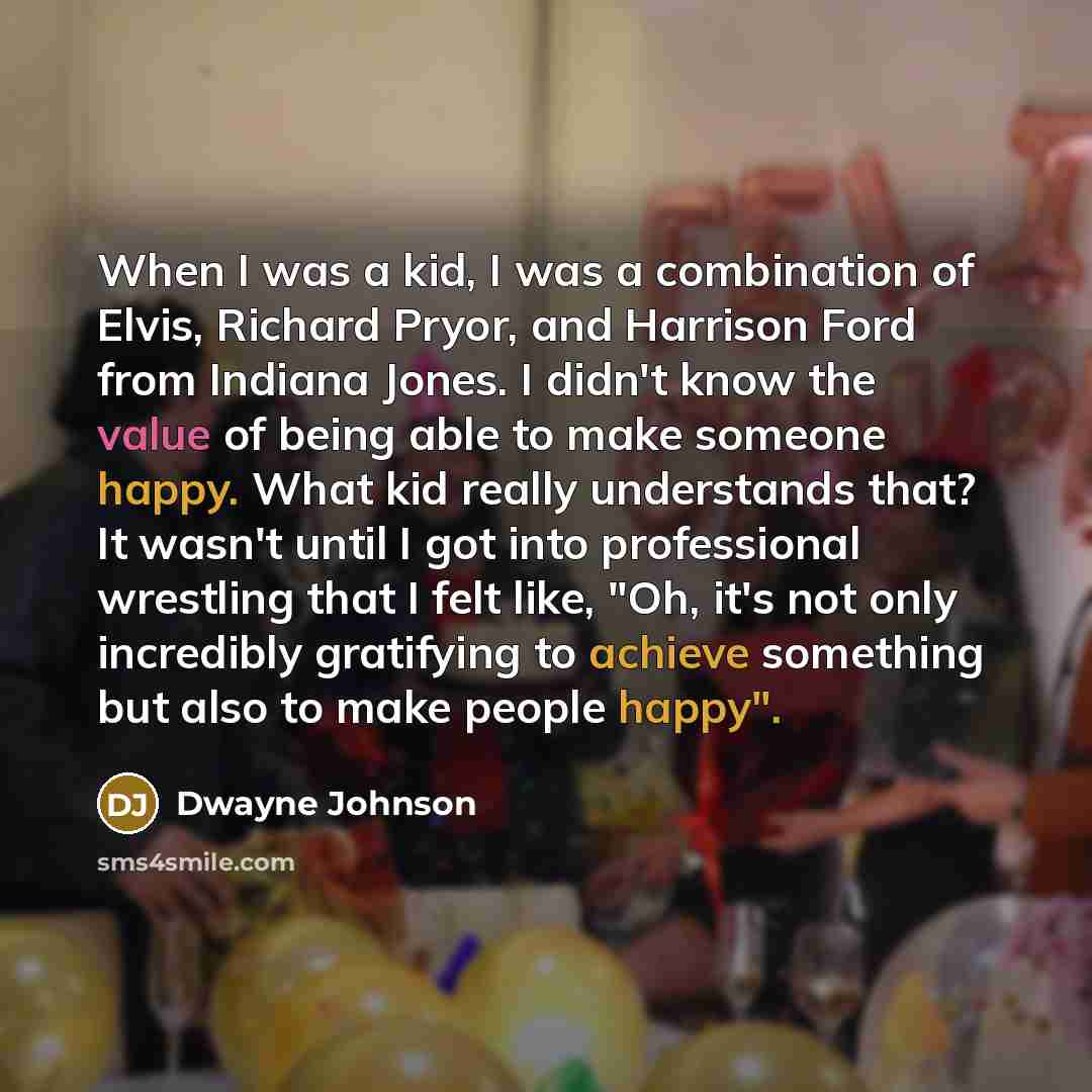 “When I was a kid, I was a combination of Elvis, Richard Pryor, and Harrison Ford from Indiana Jones. I didn't know the value of being able to make someone happy. What kid really understands that? It wasn't until I got into professional wrestling that I felt like, "Oh, it's not only incredibly…” quote by Dwayne Johnson