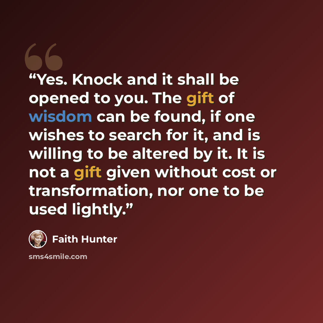 “Yes. Knock and it shall be opened to you. The gift of wisdom can be found, if one wishes to search for it, and is willing to be altered by it. It is not a gift given without cost or transformation, nor one to be used lightly.” quote by Faith Hunter