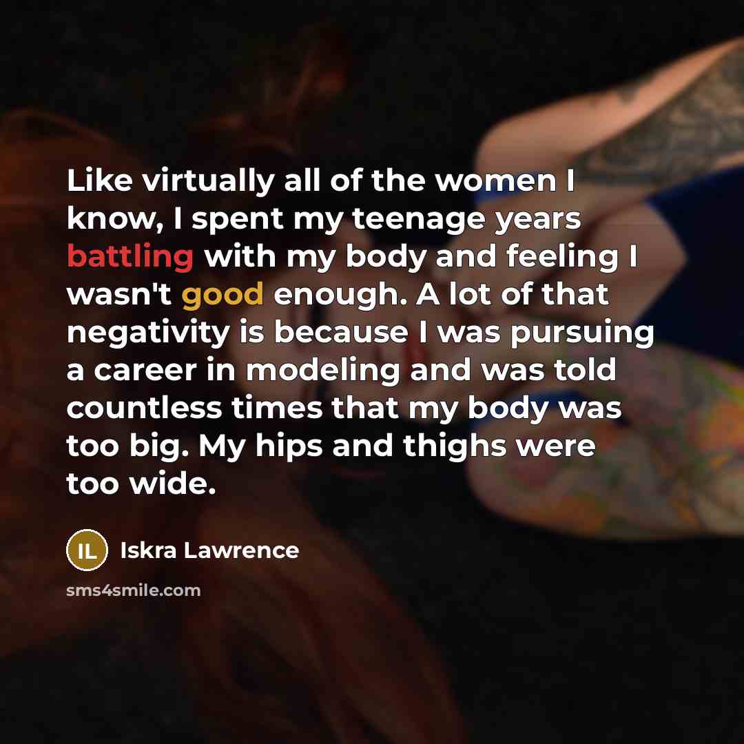 “Like virtually all of the women I know, I spent my teenage years battling with my body and feeling I wasn't good enough. A lot of that negativity is because I was pursuing a career in modeling and was told countless times that my body was too big. My hips and thighs were too wide.” quote by Iskra Lawrence