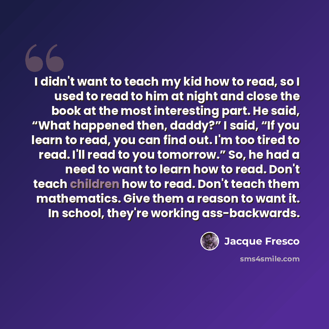 “I didn't want to teach my kid how to read, so I used to read to him at night and close the book at the most interesting part. He said, “What happened then, daddy?” I said, “If you learn to read, you can find out. I'm too tired to read. I'll read to you tomorrow.” So, he had a need to want to learn…” quote by Jacque Fresco