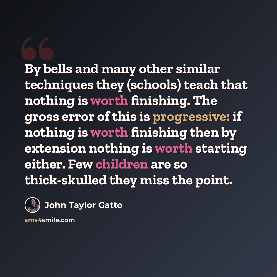 “By bells and many other similar techniques they (schools) teach that nothing is worth finishing. The gross error of this is progressive: if nothing is worth finishing then by extension nothing is worth starting either. Few children are so thick-skulled they miss the point.” quote by John Taylor Gatto