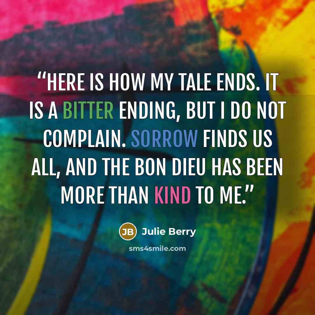 “Here is how my tale ends. It is a bitter ending, but I do not complain. Sorrow finds us all, and the bon Dieu has been more than kind to me.” quote by Julie Berry