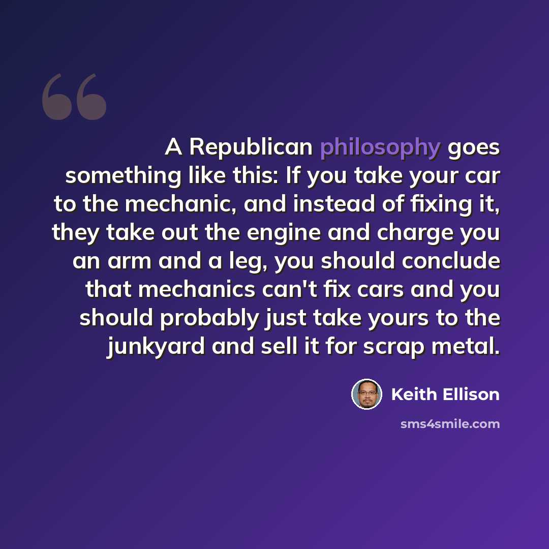 “A Republican philosophy goes something like this: If you take your car to the mechanic, and instead of fixing it, they take out the engine and charge you an arm and a leg, you should conclude that mechanics can't fix cars and you should probably just take yours to the junkyard and sell it for…” quote by Keith Ellison