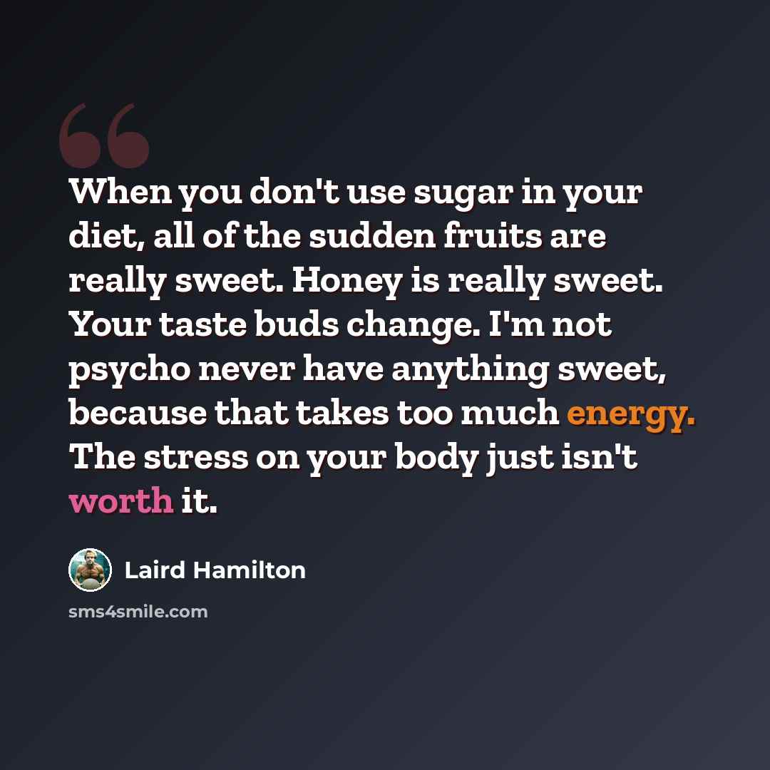 “When you don't use sugar in your diet, all of the sudden fruits are really sweet. Honey is really sweet. Your taste buds change. I'm not psycho never have anything sweet, because that takes too much energy. The stress on your body just isn't worth it.” quote by Laird Hamilton