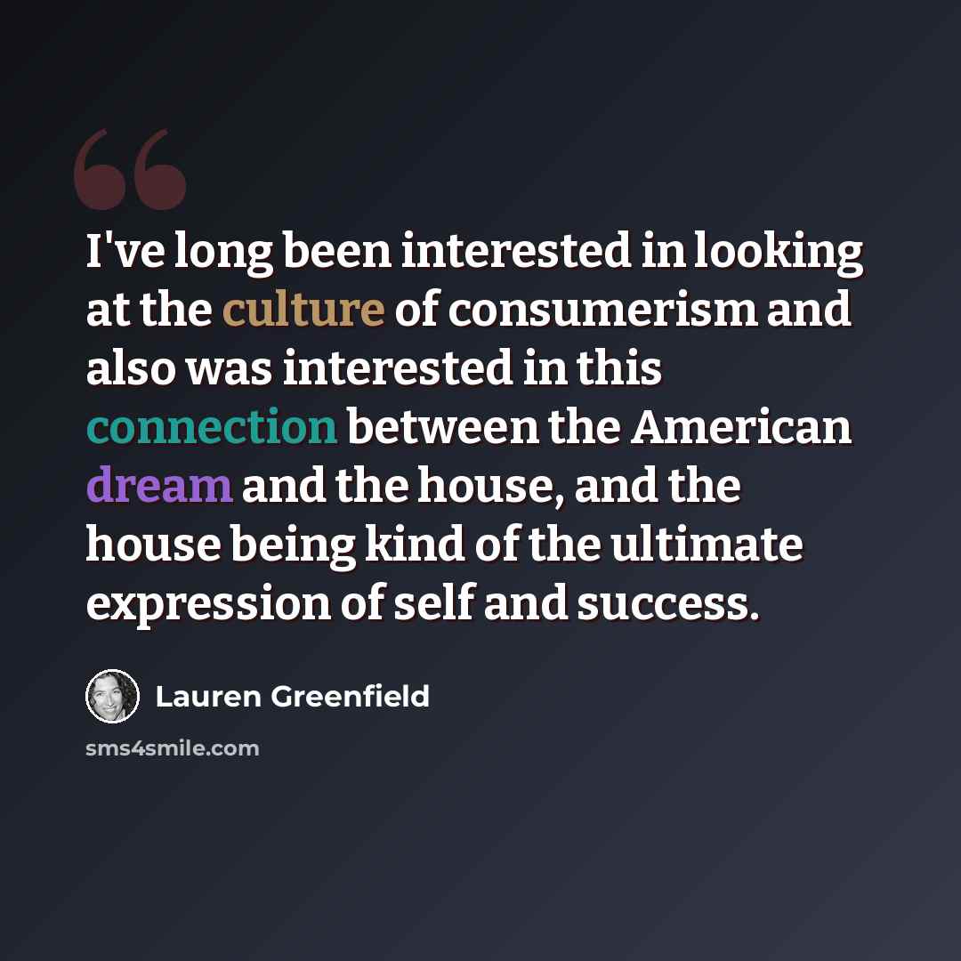 “I've long been interested in looking at the culture of consumerism and also was interested in this connection between the American dream and the house, and the house being kind of the ultimate expression of self and success.” quote by Lauren Greenfield