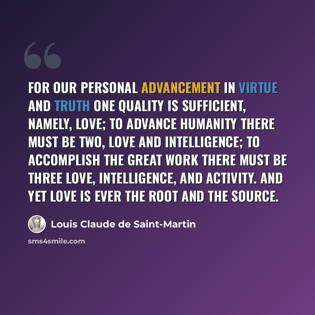 “For our personal advancement in virtue and truth one quality is sufficient, namely, love; to advance humanity there must be two, love and intelligence; to accomplish the Great Work there must be three love, intelligence, and activity. And yet love is ever the root and the source.” quote by Louis Claude de Saint-Martin