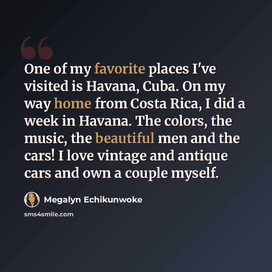 “One of my favorite places I've visited is Havana, Cuba. On my way home from Costa Rica, I did a week in Havana. The colors, the music, the beautiful men and the cars! I love vintage and antique cars and own a couple myself.” quote by Megalyn Echikunwoke
