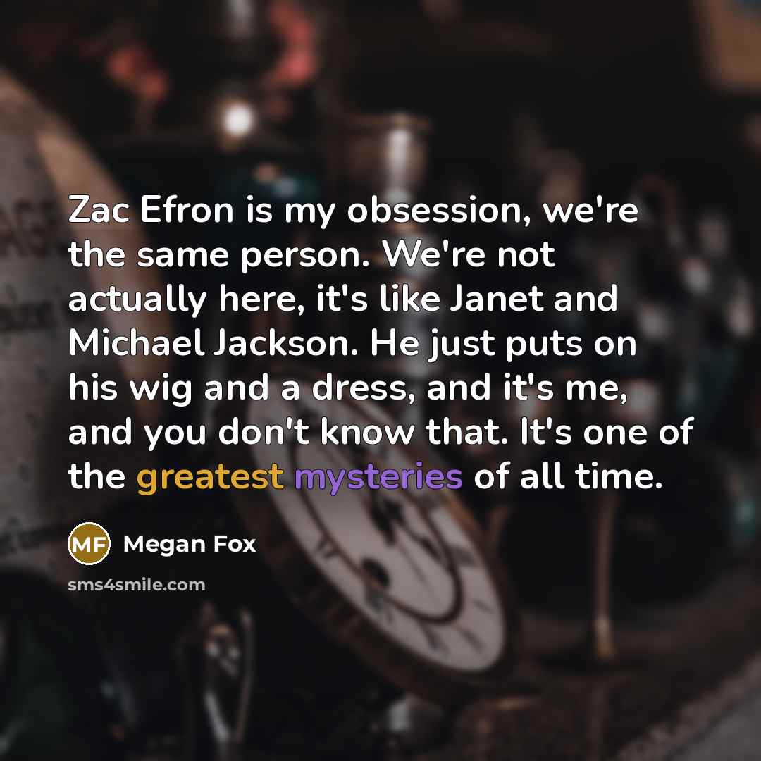“Zac Efron is my obsession, we're the same person. We're not actually here, it's like Janet and Michael Jackson. He just puts on his wig and a dress, and it's me, and you don't know that. It's one of the greatest mysteries of all time.” quote by Megan Fox